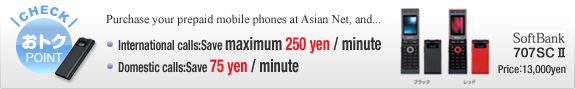 Purchase your prepaid mobile phones at Asian Net, and... | International calls:  Save maximum 250 yen / minute | Domestic calls:  Save 75 yen / minute
